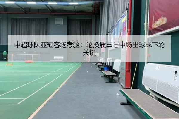 中超球队亚冠客场考验：轮换质量与中场出球成下轮关键